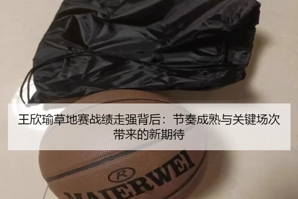 王欣瑜草地赛战绩走强背后：节奏成熟与关键场次带来的新期待